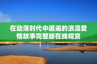 在动荡时代中邂逅的浪漫爱情故事完整版在线观赏