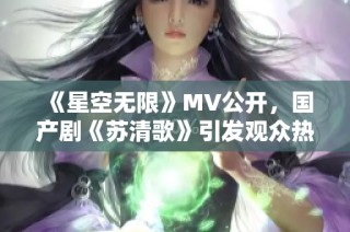 《星空无限》MV公开，国产剧《苏清歌》引发观众热议