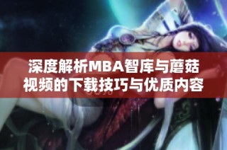 深度解析MBA智库与蘑菇视频的下载技巧与优质内容