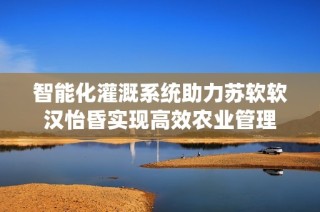 智能化灌溉系统助力苏软软汉怡昏实现高效农业管理