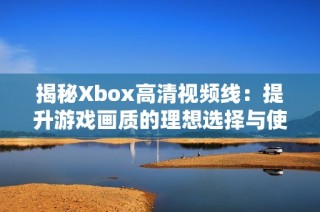 揭秘Xbox高清视频线：提升游戏画质的理想选择与使用技巧