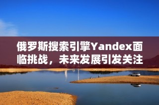 俄罗斯搜索引擎Yandex面临挑战，未来发展引发关注