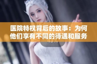 医院特权背后的故事：为何他们享有不同的待遇和服务