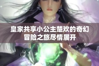 皇家共享小公主楚欢的奇幻冒险之旅尽情展开