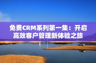 免费CRM系列第一集：开启高效客户管理新体验之旅