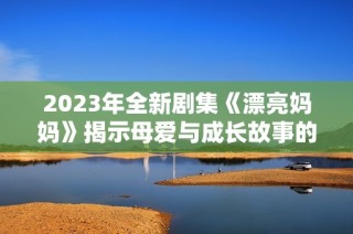 2023年全新剧集《漂亮妈妈》揭示母爱与成长故事的情感旅程