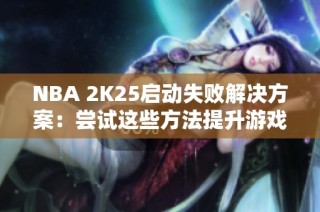 NBA 2K25启动失败解决方案：尝试这些方法提升游戏体验