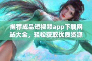 推荐成品短视频app下载网站大全，轻松获取优质资源