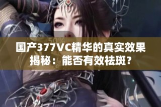 国产377VC精华的真实效果揭秘：能否有效祛斑？