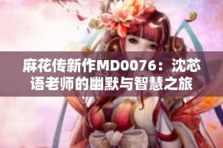 麻花传新作MD0076：沈芯语老师的幽默与智慧之旅