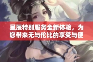 星辰特别服务全新体验，为您带来无与伦比的享受与便利