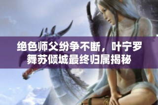 绝色师父纷争不断，叶宁罗舞苏倾城最终归属揭秘