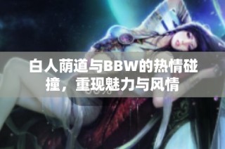 白人荫道与BBW的热情碰撞，重现魅力与风情