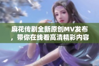 麻花传剧全新原创MV发布，带你在线看高清精彩内容