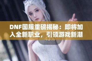 DNF国服重磅揭秘：即将加入全新职业，引领游戏新潮流！