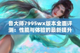 鲁大师7995wx版本全面评测：性能与体验的最新提升