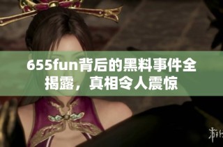 655fun背后的黑料事件全揭露，真相令人震惊