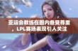 亚运会教练在圈内备受尊重，LPL赛场表现引人关注