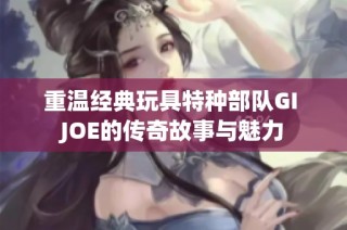 重温经典玩具特种部队GI JOE的传奇故事与魅力