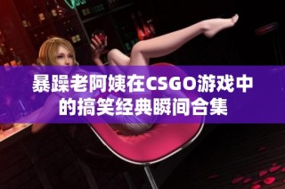 暴躁老阿姨在CSGO游戏中的搞笑经典瞬间合集