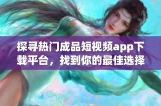 探寻热门成品短视频app下载平台，找到你的最佳选择