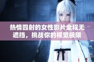 热情四射的女性影片全程无遮挡，挑战你的视觉极限