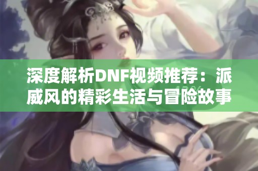 深度解析DNF视频推荐：派威风的精彩生活与冒险故事