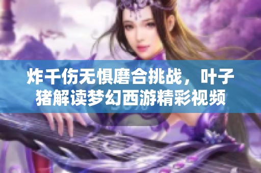 炸千伤无惧磨合挑战，叶子猪解读梦幻西游精彩视频