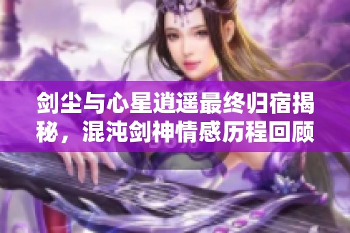 剑尘与心星逍遥最终归宿揭秘，混沌剑神情感历程回顾