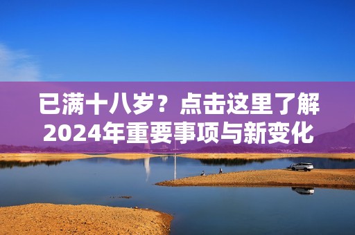 已满十八岁？点击这里了解2024年重要事项与新变化