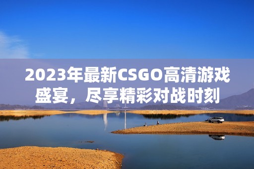 2023年最新CSGO高清游戏盛宴，尽享精彩对战时刻