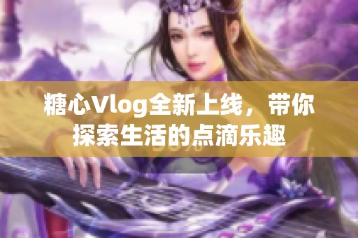 糖心Vlog全新上线，带你探索生活的点滴乐趣