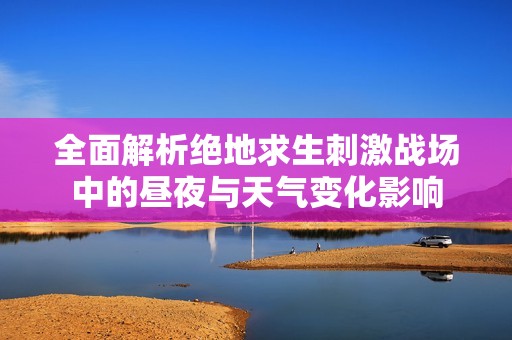 全面解析绝地求生刺激战场中的昼夜与天气变化影响