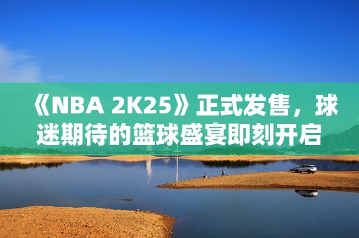 《NBA 2K25》正式发售，球迷期待的篮球盛宴即刻开启