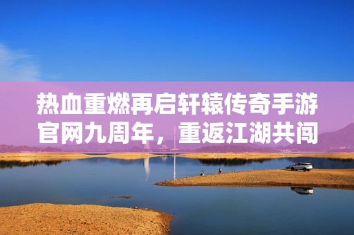 热血重燃再启轩辕传奇手游官网九周年，重返江湖共闯激情岁月