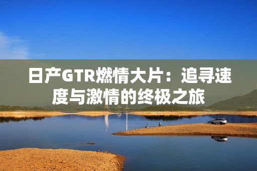 日产GTR燃情大片：追寻速度与激情的终极之旅