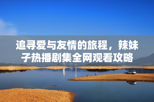 追寻爱与友情的旅程，辣妹子热播剧集全网观看攻略