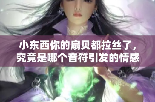 小东西你的扇贝都拉丝了，究竟是哪个音符引发的情感共鸣