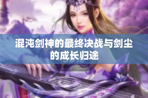 混沌剑神的最终决战与剑尘的成长归途