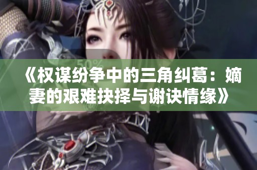 《权谋纷争中的三角纠葛：嫡妻的艰难抉择与谢诀情缘》