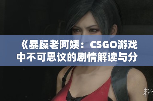 《暴躁老阿姨：CSGO游戏中不可思议的剧情解读与分析》