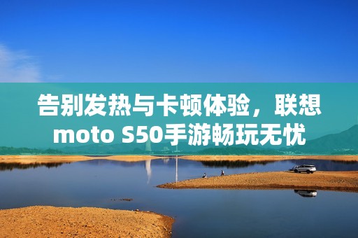 告别发热与卡顿体验，联想moto S50手游畅玩无忧