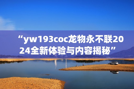 “yw193coc龙物永不联2024全新体验与内容揭秘”