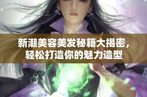 新潮美容美发秘籍大揭密，轻松打造你的魅力造型