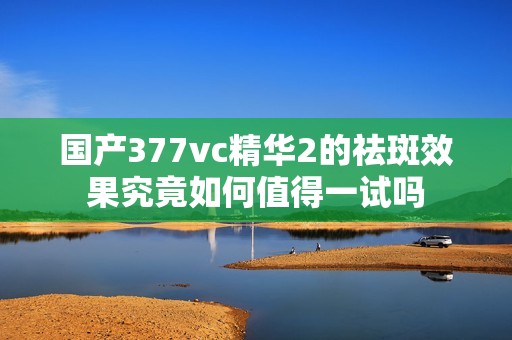 国产377vc精华2的祛斑效果究竟如何值得一试吗