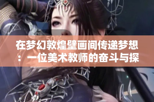 在梦幻敦煌壁画间传递梦想：一位美术教师的奋斗与探险之旅