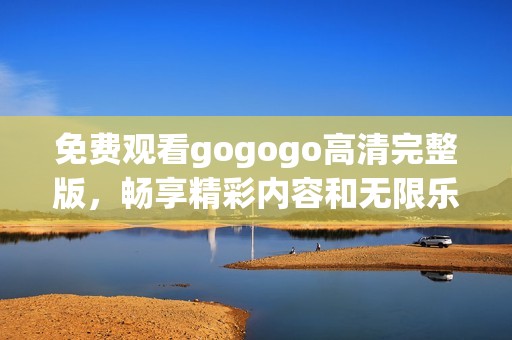 免费观看gogogo高清完整版，畅享精彩内容和无限乐趣