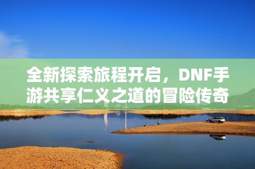 全新探索旅程开启，DNF手游共享仁义之道的冒险传奇