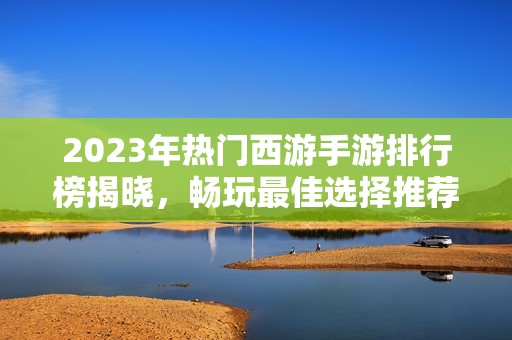 2023年热门西游手游排行榜揭晓，畅玩最佳选择推荐