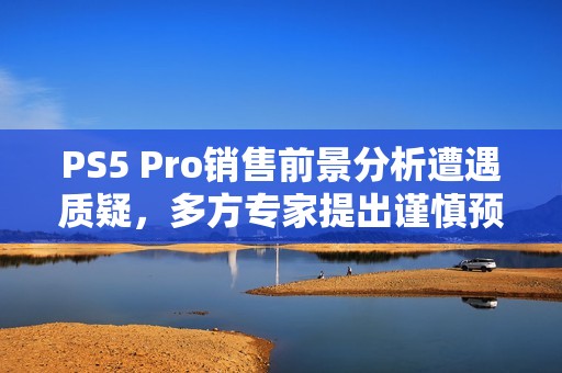 PS5 Pro销售前景分析遭遇质疑，多方专家提出谨慎预期